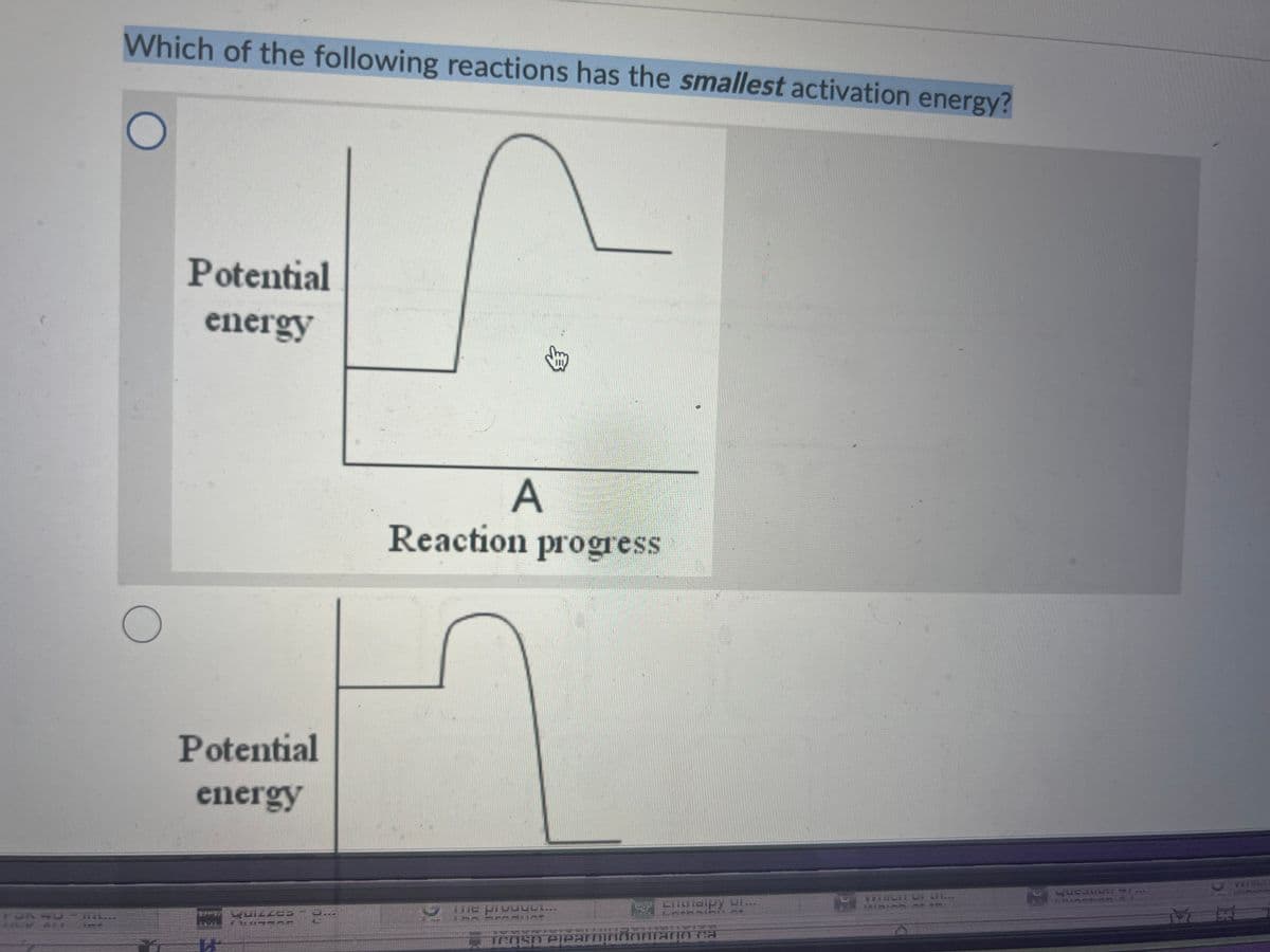 Which of the following reactions has the smallest activation energy?
O
O
Potential
energy
Potential
energy
3
A
Reaction progress
Entraipy of...
Tensh elearnindonrann ra
VEHICHTUL C...
HE