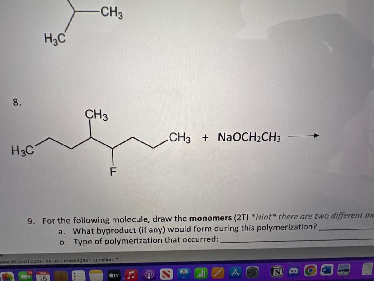 u
8.
H3C
H₂C
30
CH3
15
CH3
9. For the following molecule, draw the monomers (2T) *Hint* there are two different me
a. What byproduct (if any) would form during this polymerization?
b. Type of polymerization that occurred:
www.studocu.com/en-us messages question
FR
—F
stv
CH3 + NaOCH₂CH3
Ç
ST
A
N