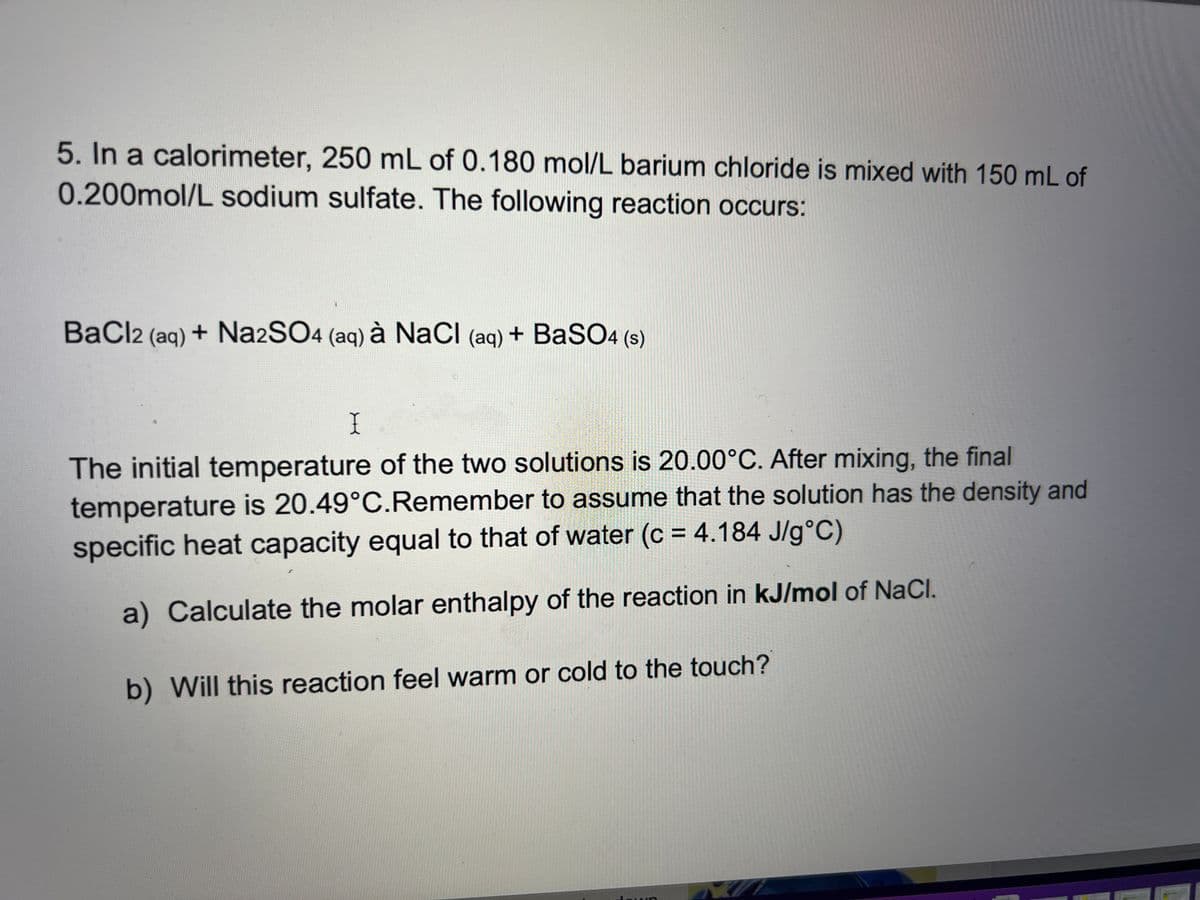 5. In a calorimeter, 250 mL of 0.180 mol/L barium chloride is mixed with 150 mL of
0.200mol/L sodium sulfate. The following reaction occurs:
BaCl2 (aq) + Na2SO4 (aq) à NaCl (aq) + BaSO4 (s)
X
The initial temperature of the two solutions is 20.00°C. After mixing, the final
temperature is 20.49°C. Remember to assume that the solution has the density and
specific heat capacity equal to that of water (c = 4.184 J/g °C)
a) Calculate the molar enthalpy of the reaction in kJ/mol of NaCl.
b) Will this reaction feel warm or cold to the touch?
GUA
