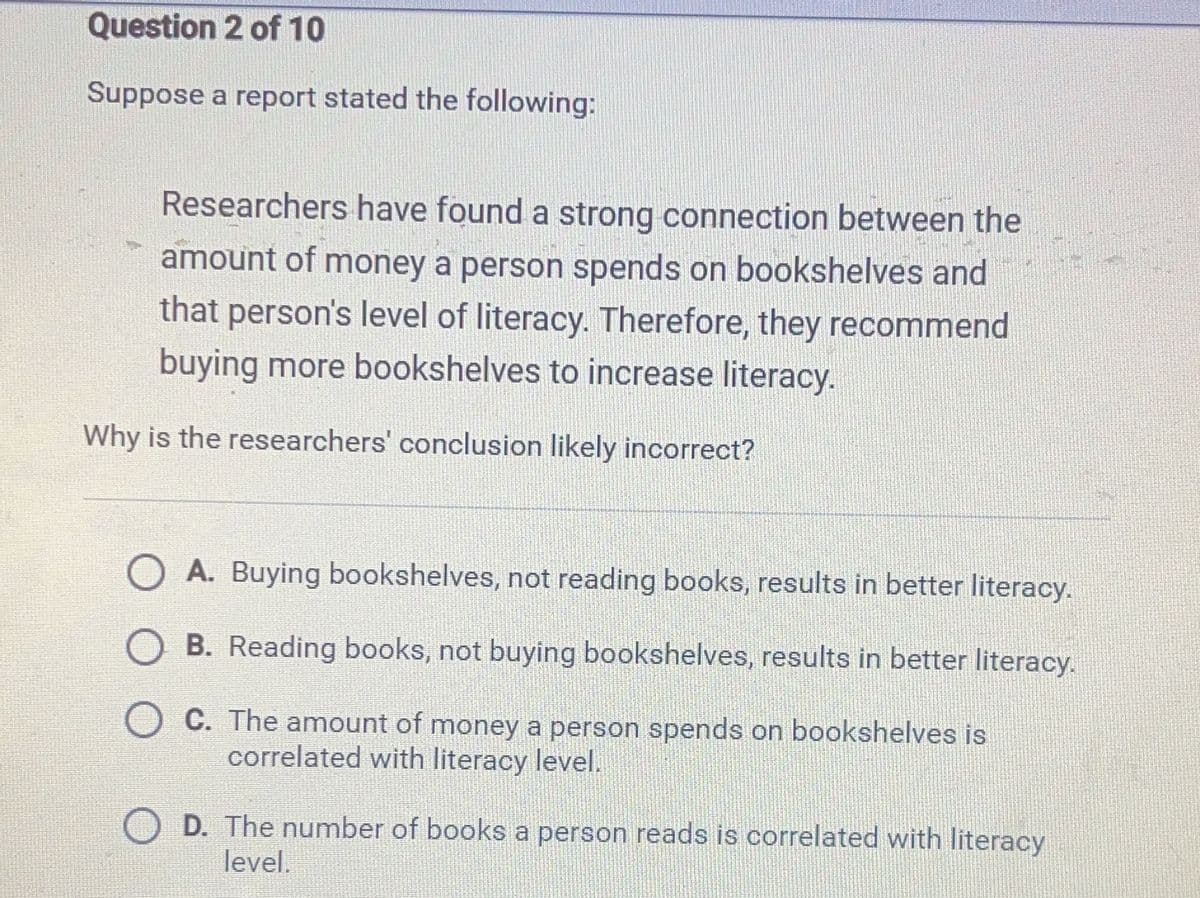 Question
2 of 10
Suppose a report stated the following:
Researchers have found a strong connection between the
amount of money a person spends on bookshelves and
that person's level of literacy. Therefore, they recommend
buying more bookshelves to increase literacy.
Why is the researchers' conclusion likely incorrect?
A. Buying bookshelves, not reading books, results in better literacy.
B. Reading books, not buying bookshelves, results in better literacy.
C. The amount of money a person spends on bookshelves is
correlated with literacy level.
D. The number of books a person reads is correlated with literacy
level.