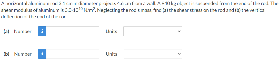 A horizontal aluminum rod 3.1 cm in diameter projects 4.6 cm from a wall. A 940 kg object is suspended from the end of the rod. The
shear modulus of aluminum is 3.0-1010 N/m2. Neglecting the rod's mass, find (a) the shear stress on the rod and (b) the vertical
deflection of the end of the rod.
(a) Number
i
Units
(b) Number
i
Units
