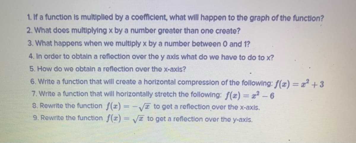 1. If a function is multiplied by a coefficient, what will happen to the graph of the function?
2. What does multiplying x by a number greater than one create?
3. What happens when we multiply x by a number between O and 1?
4. In order to obtain a reflection over the y axis what do we have to do to x?
5. How do we obtain a reflection over the x-axis?
6. Write a function that will create a horizontal compression of the following: f(x) = a² +3
7. Write a function that will horizontally stretch the following: f(x) = x-6
8. Rewrite the function f(x) = -VI to get a reflection over the x-axis.
9. Rewrite the function f(x)= VI to get a reflection over the y-axis.
