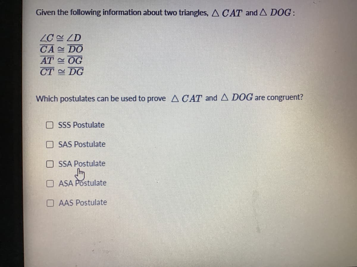 Given the following information about two triangles, A CAT and A DOG:
ZC 설 LD
CA 스 DO
AT 스 OG
CT DG
Which postulates can be used to prove A CAT and A DOG are congruent?
O SSS Postulate
O SAS Postulate
O SSA Postulate
O ASA Postulate
AAS Postulate
