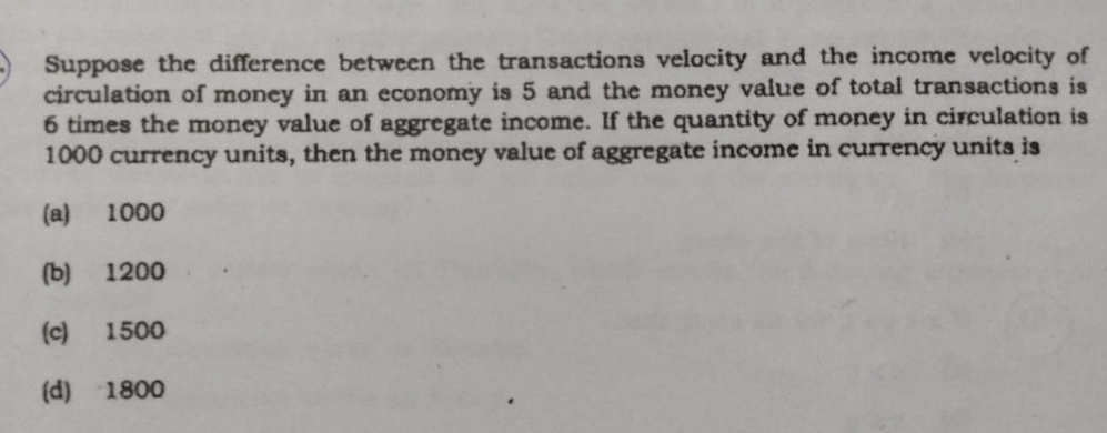 A Suppose the difference between the transactions velocity and the income velocity of
circulation of money in an economy is 5 and the money value of total transactions is
6 times the money value of aggregate income. If the quantity of money in circulation is
1000 currency units, then the money value of aggregate income in currency units is
(a) 1000
(b)
1200
(c)
1500
(d) 1800

