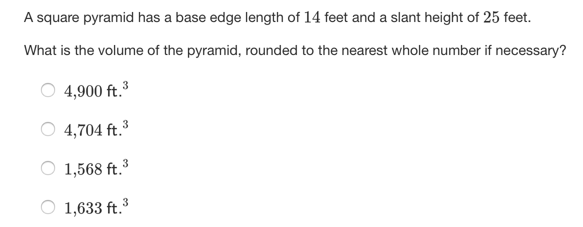 A square pyramid has a base edge length of 14 feet and a slant height of 25 feet.
What is the volume of the pyramid, rounded to the nearest whole number if necessary?
3
4,900 ft.
3
4,704 ft.³
1,568 ft.3
1,633 ft.
