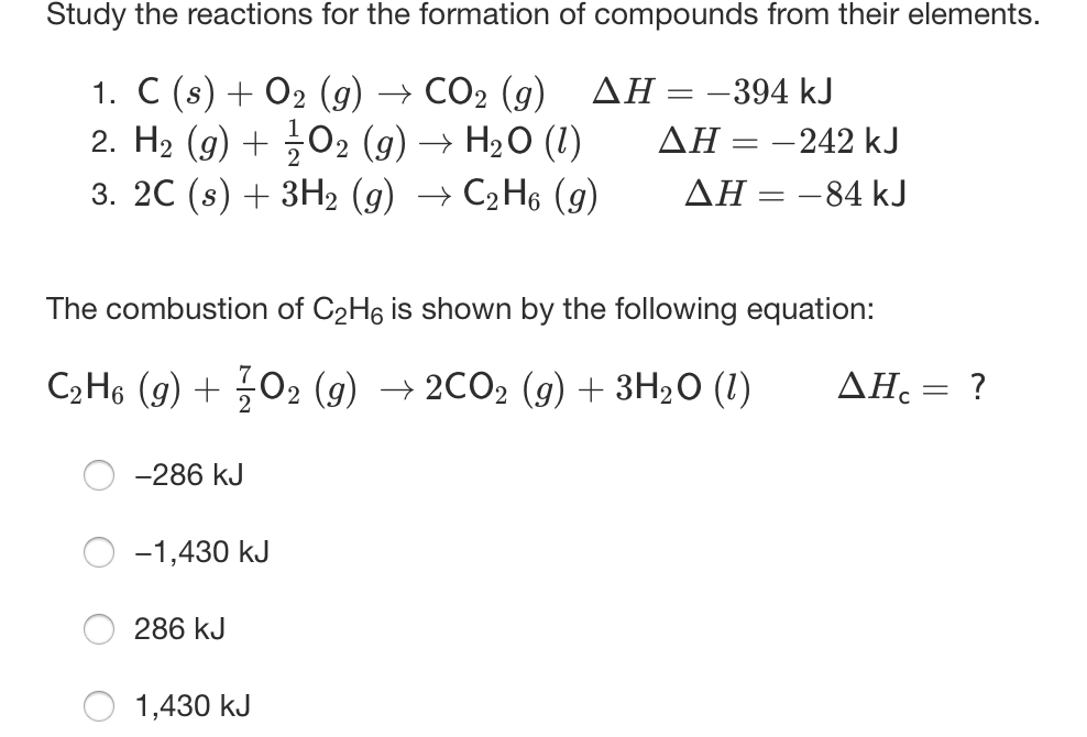 Study the reactions for the formation of compounds from their elements.
1. C (s) + 02 (g) → CO2 (g) AH=-394 kJ
2. H2 (9) + 02 (g) → H20 (1)
3. 20 (s) + 3H2 (g) → C2H6 (g)
ΔΗ-242 kJ
ΔΗ--84 kJ
The combustion of C2H6 is shown by the following equation:
C2H6 (g) + 02 (9) → 2CO2 (9) + 3H2O (1)
AH. = ?
-286 kJ
-1,430 kJ
286 kJ
1,430 kJ
