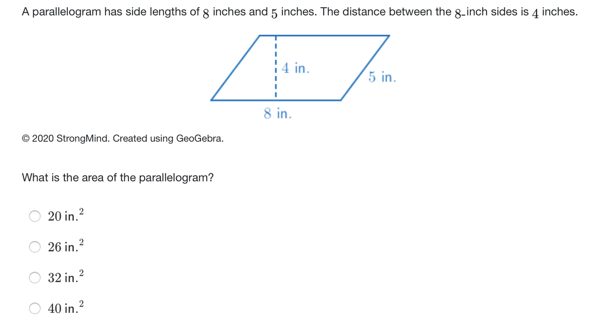 A parallelogram has side lengths of 8 inches and 5 inches. The distance between the 8-inch sides is 4 inches.
4 in.
5 in.
8 in.
© 2020 StrongMind. Created using GeoGebra.
What is the area of the parallelogram?
20 in.?
26 in.?
32 in.2
40 in.2
