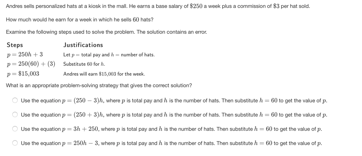 Andres sells personalized hats at a kiosk in the mall. He earns a base salary of $250 a week plus a commission of $3 per hat sold.
How much would he earn for a week in which he sells 60 hats?
Examine the following steps used to solve the problem. The solution contains an error.
Steps
Justifications
p= 250h + 3
Let p = total pay and h
number of hats.
p = 250(60) + (3)
Substitute 60 for h.
p = $15,003
Andres will earn $15,003 for the week.
What is an appropriate problem-solving strategy that gives the correct solution?
Use the equation p
(250 – 3)h, where p is total pay and h is the number of hats. Then substitute h = 60 to get the value of p.
Use the equation p =
(250 + 3)h, where p is total pay and h is the number of hats. Then substitute h
60 to get the value of p.
Use the equation p
3h + 250, where p is total pay and h is the number of hats. Then substitute h = 60 to get the value of p.
Use the equation p
250h – 3, where p is total pay and h is the number of hats. Then substitute h
60 to get the value of p.
