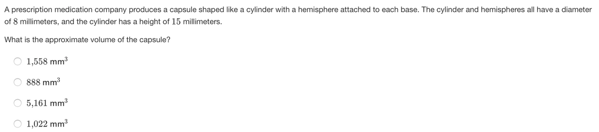 A prescription medication company produces a capsule shaped like a cylinder with a hemisphere attached to each base. The cylinder and hemispheres all have a diameter
of 8 millimeters, and the cylinder has a height of 15 millimeters.
What is the approximate volume of the capsule?
1,558 mm3
888 mm3
5,161 mm3
1,022 mm3
