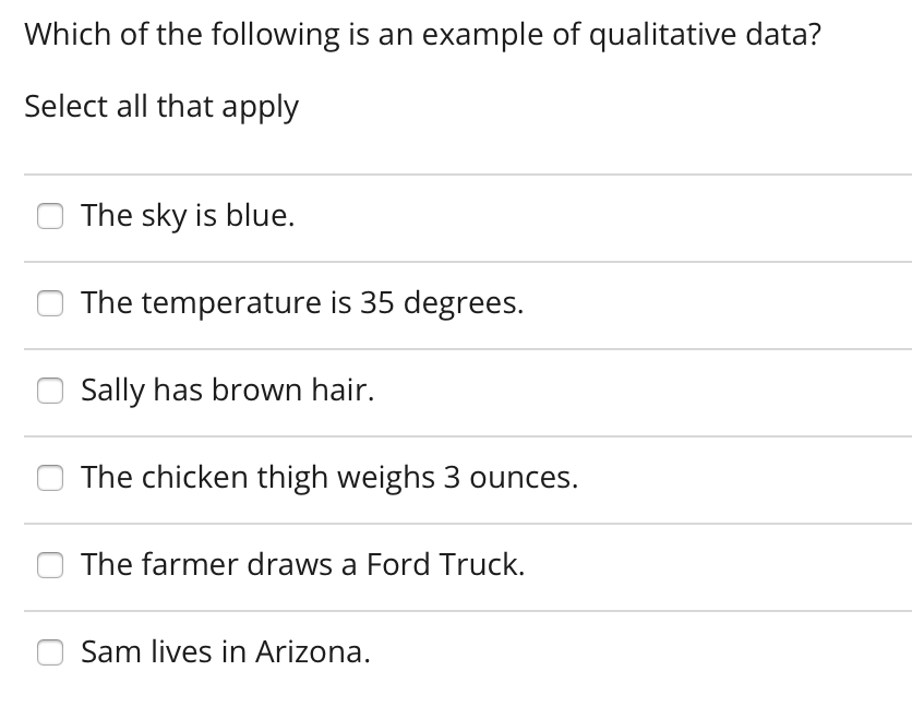Which of the following is an example of qualitative data?
Select all that apply
O The sky is blue.
The temperature is 35 degrees.
Sally has brown hair.
O The chicken thigh weighs 3 ounces.
The farmer draws a Ford Truck.
Sam lives in Arizona.
