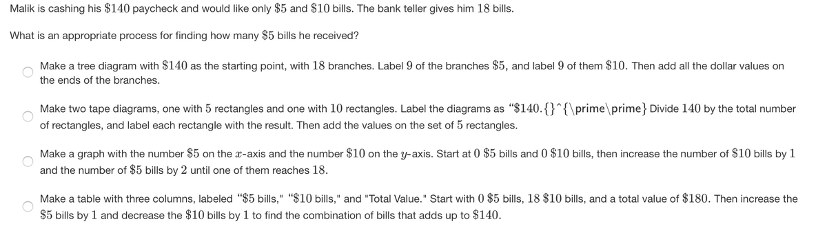 Malik is cashing his $140 paycheck and would like only $5 and $10 bills. The bank teller gives him 18 bills.
What is an appropriate process for finding how many $5 bills he received?
Make a tree diagram with $140 as the starting point, with 18 branches. Label 9 of the branches $5, and label 9 of them $10. Then add all the dollar values on
the ends of the branches.
Make two tape diagrams, one with 5 rectangles and one with 10 rectangles. Label the diagrams as "$140.{}^{\prime\prime} Divide 140 by the total number
of rectangles, and label each rectangle with the result. Then add the values on the set of 5 rectangles.
Make a graph with the number $5 on the x-axis and the number $10 on the y-axis. Start at 0 $5 bills and 0 $10 bills, then increase the number of $10 bills by 1
and the number of $5 bills by 2 until one of them reaches 18.
Make a table with three columns, labeled "$5 bills," "$10 bills," and "Total Value." Start with 0 $5 bills, 18 $10 bills, and a total value of $180. Then increase the
II
$5 bills by 1 and decrease the $10 bills by 1 to find the combination of bills that adds up to $140.
