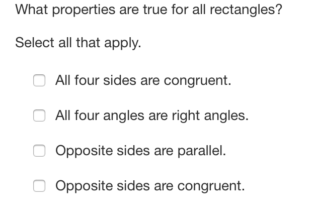 What properties are true for all rectangles?
Select all that apply.
All four sides are congruent.
All four angles are right angles.
Opposite sides are parallel.
Opposite sides are congruent.
