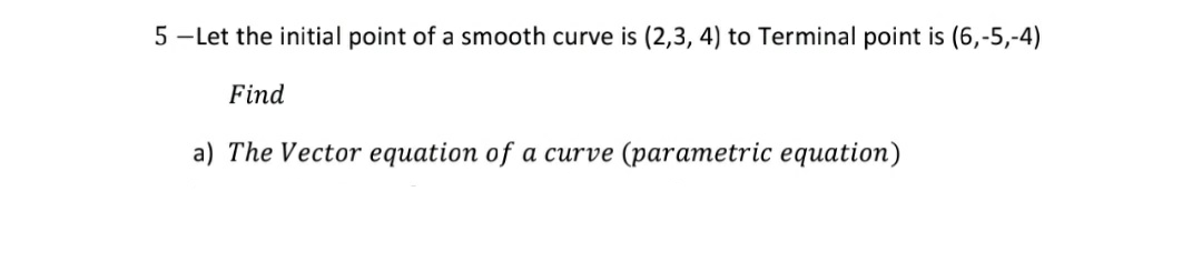 5 -Let the initial point of a smooth curve is (2,3, 4) to Terminal point is (6,-5,-4)
Find
a) The Vector equation of a curve (parametric equation)
