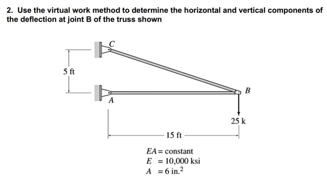 2. Use the virtual work method to determine the horizontal and vertical components of
the deflection at joint B of the truss shown
5 ft
B
A
25 k
15 ft
EA= constant
E = 10,000 ksi
A = 6 in.2
