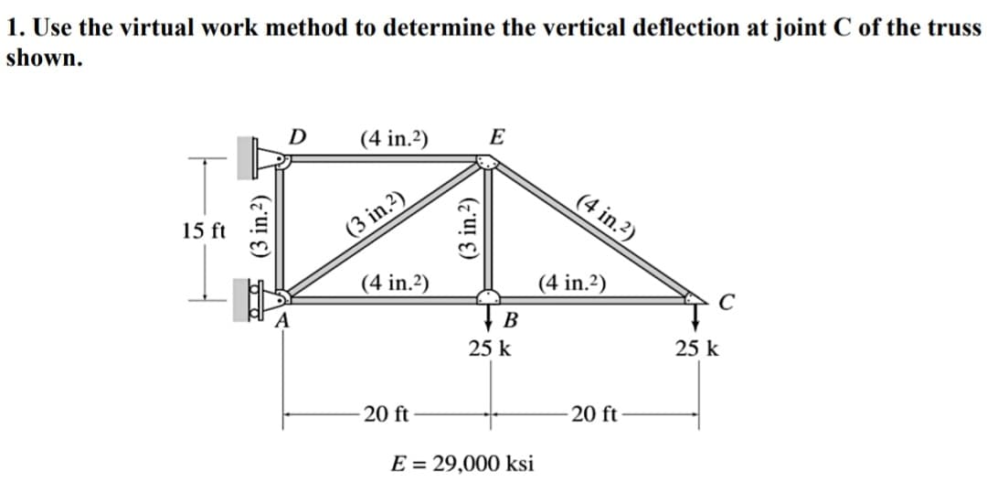 1. Use the virtual work method to determine the vertical deflection at joint C of the truss
shown.
D
(4 in.2)
E
(4 in.?)
15 ft
(3 in.?)
(4 in.2)
(4 in.2)
C
25 k
25 k
20 ft
20 ft
E = 29,000 ksi
0 0 (3 in.2) T
(3 in.2)
