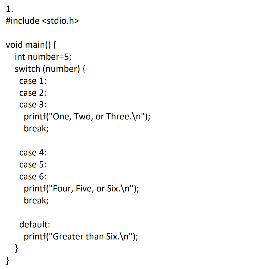 1.
#include <stdio.h>
void main() {
int number=5;
switch (number) {
case 1:
case 2:
case 3:
printf("One, Two, or Three.\n");
break;
case 4:
case 5:
case 6:
printf("Four, Five, or Six.\n");
break;
default:
printf("Greater than Six.\n");
}
}
