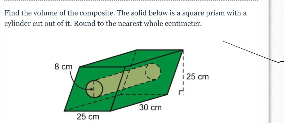 Find the volume of the composite. The solid below is a square prism with a
cylinder cut out of it. Round to the nearest whole centimeter.
8 cm
25 cm
30 cm
i 25 cm
2.