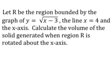 Let R be the region bounded by the
graph of y = Vx – 3 , the line x = 4 and
the x-axis. Calculate the volume of the
solid generated when region R is
rotated about the x-axis.
