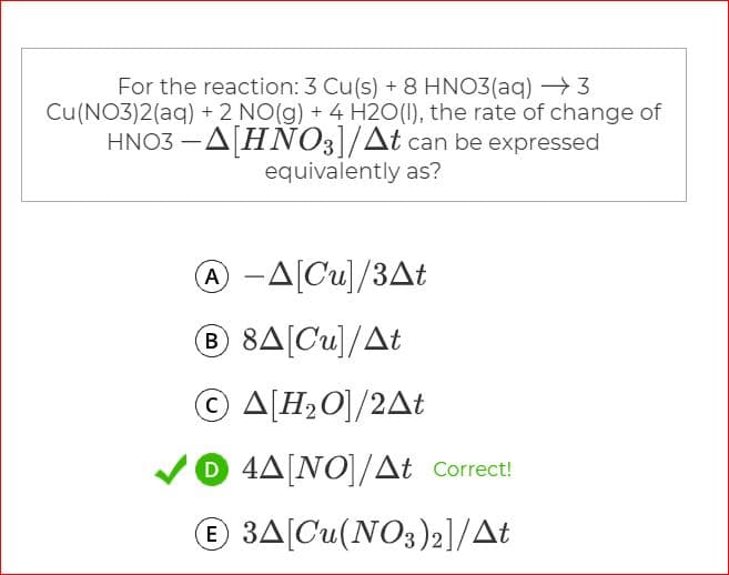 For the reaction: 3 Cu(s) + 8 HNO3(aq) > 3
Cu(NO3)2(aq) + 2 NO(g) + 4 H2O(1), the rate of change of
HNO3 -A[HNO3]/At can be expressed
equivalently as?
-A[Cu]/3At
B 8A[Cu]/At
Ο ΔΙΗΟ/2Δt
O 4A[NO]/At Correct!
© 3A[Cu(NO3)2]/At
