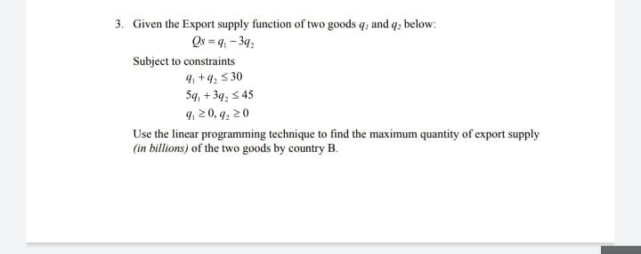 3. Given the Export supply function of two goods q, and q, below:
Qs = 9₁-39₂
Subject to constraints
9₁ +9₂ ≤30
5q, +3q₂ ≤45
9, 20, 9₂20
Use the linear programming technique to find the maximum quantity of export supply
(in billions) of the two goods by country B.