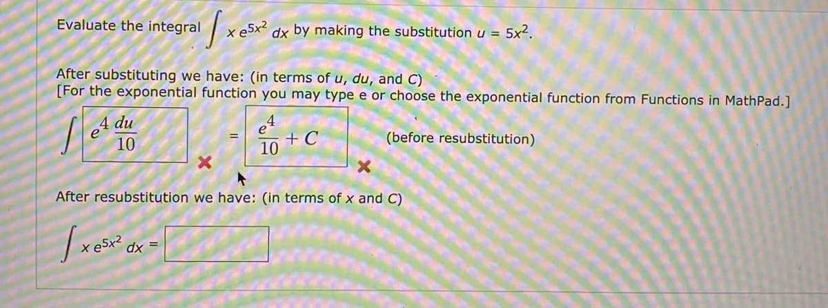 Evaluate the integral
eSx?
dx by making the substitution u =
5x?.
After substituting we have: (in terms of u, du, and C)
[For the exponential function you may type e or choose the exponential function from Functions in MathPad.]
4 du
10
e
+ C
10
(before resubstitution)
After resubstitution we have: (in terms of x and C)
e5x²
dx =
