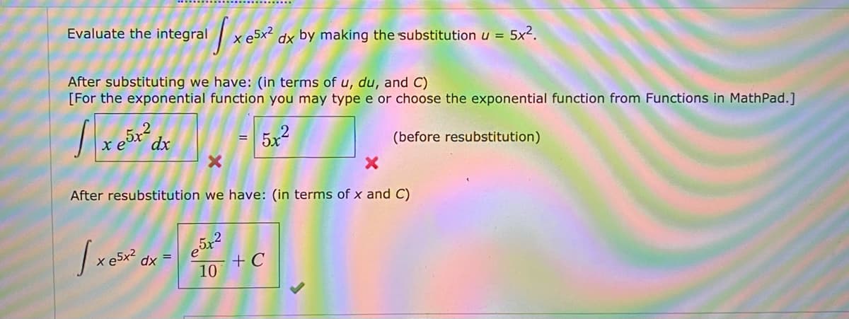 Evaluate the integral
x e5x² dx by making the substitution u =
5x2.
After substituting we have: (in terms of u, du, and C)
[For the exponential function you may type e or choose the exponential function from Functions in MathPad.]
dx
5x2
(before resubstitution)
After resubstitution we have: (in terms of x and C)
dx =
+ C
