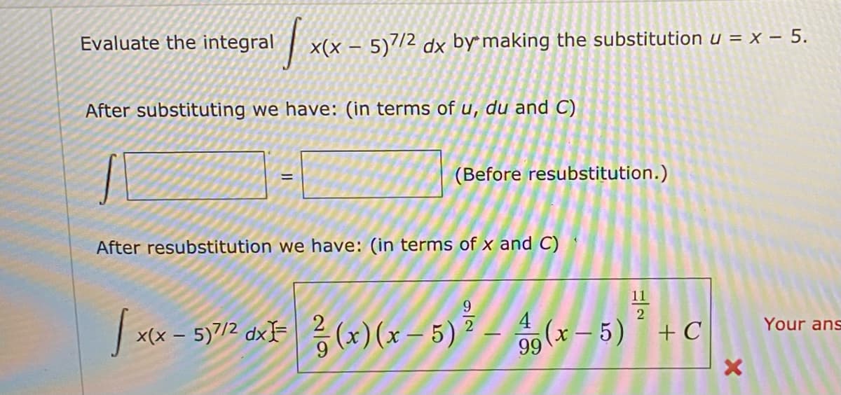 Evaluate the integral
x(x – 5)/2 dx by making the substitution u = x – 5.
After substituting we have: (in terms of u, du and C)
(Before resubstitution.)
After resubstitution we have: (in terms of x and C)
11
9.
xx - 5y72 axF (x)(x – 5) – (x – 5)
4
Your ans
+ C
99
