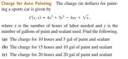 Charge for Auto Painting The charge (in dollars) for paint-
ing a sports car is given by
C(x, y) = 4x² + 5y? – 4xy + Vr,
where x is the number of hours of labor needed and y is the
number of gallons of paint and sealant used. Find the following.
(a) The charge for 10 hours and 5 gal of paint and sealant
(b) The charge for 15 hours and 10 gal of paint and sealant
(c) The charge for 20 hours and 20 gal of paint and sealant
