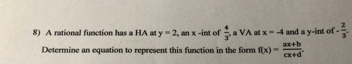 8) A rational function has a HA at y = 2, an x -int of , a VA at x = -4 and a y-int of-
%3D
3.
Determine an equation to represent this function in the form f(x) =
ax+b
cx+d"
