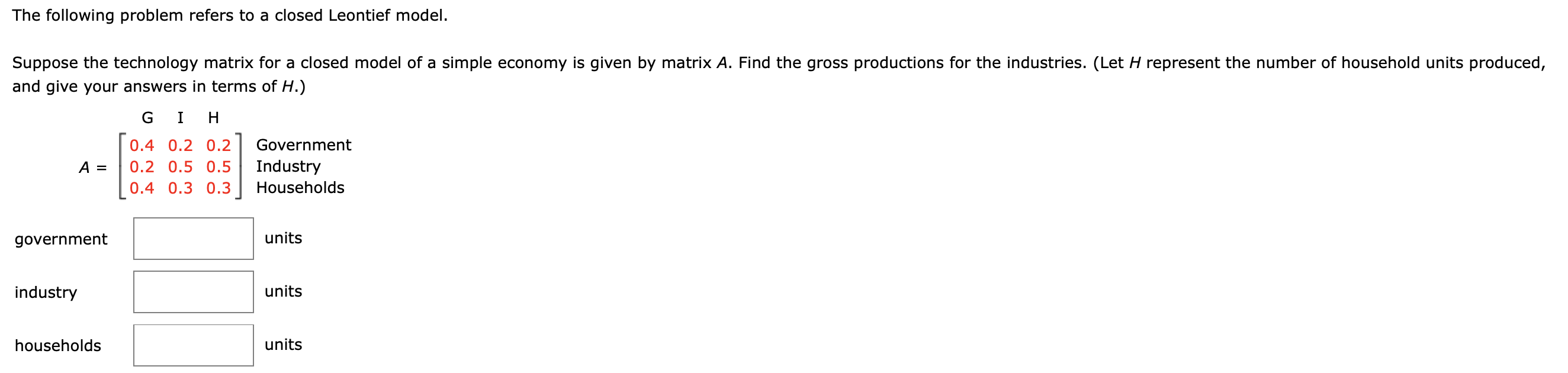 The following problem refers to a closed Leontief model
Suppose the technology matrix for a closed model of a simple economy is given by matrix A. Find the gross productions for the industries. (Let H represent the number of household units produced
and give your answers in terms of H.)
GI H
Government
0.4 0.2 0.2
Industry
A =
0.2 0.5 0.5
Households
0.4 0.3 0.3
units
government
industry
units
units
households
