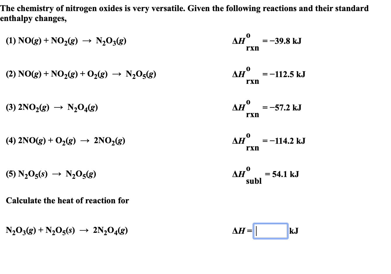 The chemistry of nitrogen oxides is very versatile. Given the following reactions and their standard
enthalpy changes,
Ан°
(1) NOg)NO2(g)
N203(g)
=-39.8 kJ
+
rxn
Ан°
(2) NO(g) NO2(g) + O2(g)
N205(g)
=-112.5 kJ
rxn
Ан°
N204(8)
(3) 2NO2(g)
-57.2 kJ
rxn
Дн" %3-114.2 kJ
(4) 2NO(g) 02g)
2NO2(g)
=
rxn
Ан°
subl
(5) N205(s)
N205(g)
= 54.1 kJ
Calculate the heat of reaction for
AH
N203(g)N205(s)
2N204(g)
kJ
