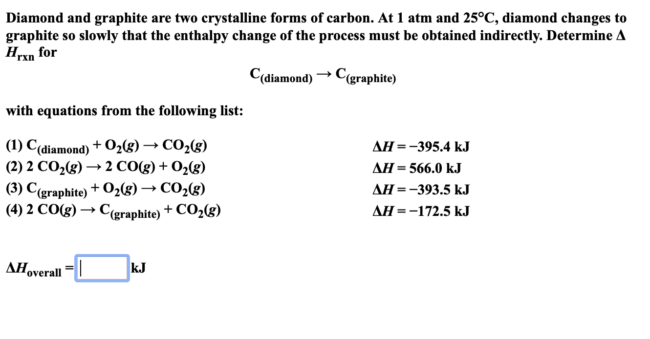 Diamond and graphite are two crystalline forms of carbon. At 1 atm and 25°C, diamond changes to
graphite
Нехn for
slowly that the enthalpy change of the process must be obtained indirectly. Determine A
So
rxn
C(diamond)Cgraphite)
with equations from the following list:
(1) С(diamond) + O,g)
(2) 2 CO2(g)
CO2(g)
2 CO(g)02(g)
ДН %—D —395.4 kJ
=
AH 566.0 k.J
+
(3) C(graphite)+02(s) -»CO2(g)
(4) 2 CO(g)C(graphite)+CO2(g)
ДН %3D —393.5 kJ
AH=-172.5 kJ
ДНov
kJ
overall
