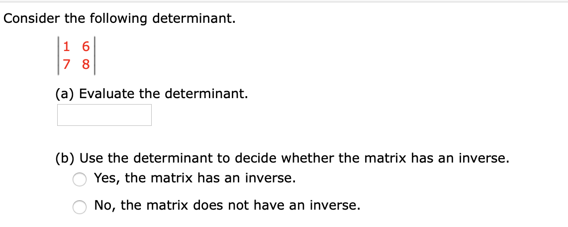 Consider the following determinant.
1 6
7 8
(a) Evaluate the determinant.
(b) Use the determinant to decide whether the matrix has an inverse.
Yes, the matrix has an inverse.
No, the matrix does not have an inverse.
