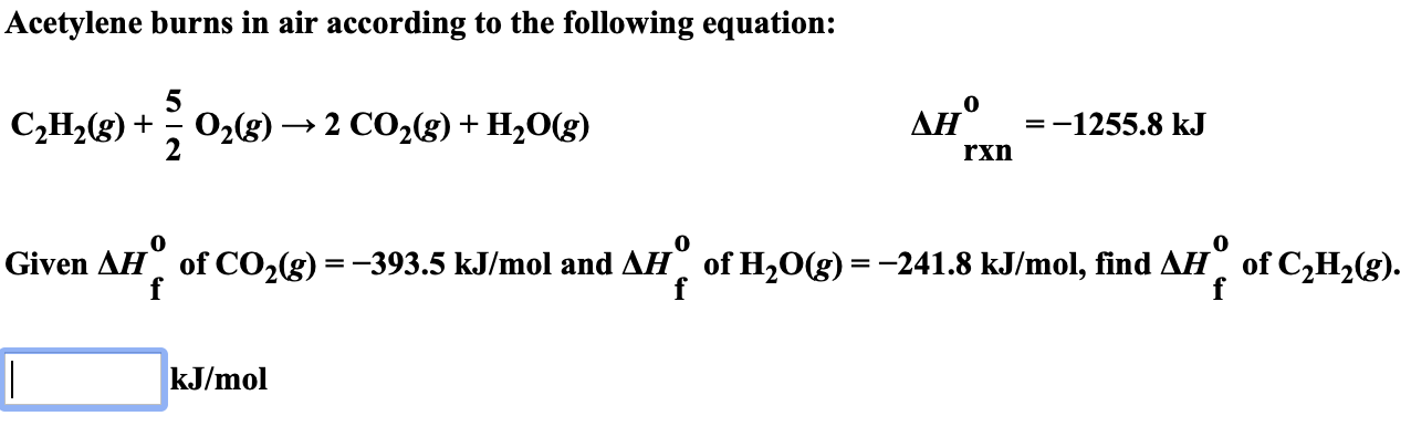 Acetylene burns in air according to the following equation:
ΔΗ.
AH
СН (g) +
O23) — 2 СО,(g)
На0(g)
=-1255.8 kJ
rxn
Given AH
of CO2(g) =-393.5 kJ/mol and AH of H20(g)-241.8 kJ/mol, find AH of C2H2(g).
f
kJ/mol
