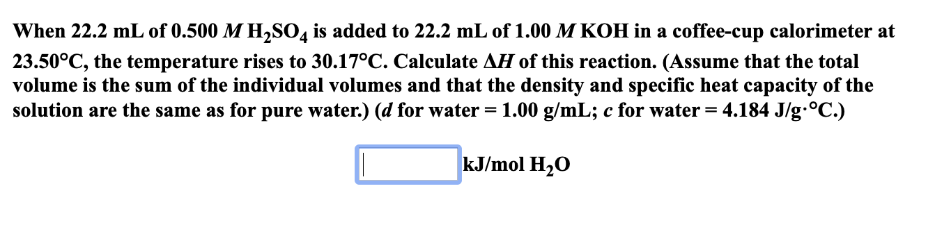 When 22.2 mL of 0.500 M H,SO4 is added to 22.2 mL of 1.00 M KOH ina coffee-cup calorimeter at
23.50°C, the temperature rises to 30.17°C. Calculate AH of this reaction. (Assume that the total
volume is the sum of the individual volumes and that the density and specific heat capacity of the
solution are the same as for pure water.) (d for water = 1.00 g/mL; c for water = 4.184 J/g-°C.)
kJ/mol H20
