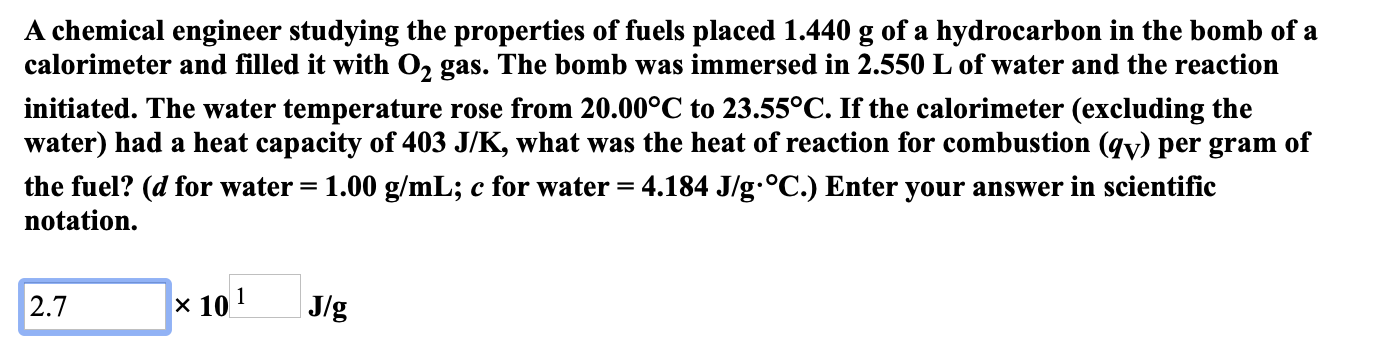 A chemical engineer studying the properties of fuels placed 1.440 g of a hydrocarbon in the bomb of a
calorimeter and filled it with O2 gas. The bomb was immersed in 2.550 L of water and the reaction
initiated. The water temperature rose from 20.00°C to 23.55°C. If the calorimeter (excluding the
water) had a heat capacity of 403 J/K, what was the heat of reaction for combustion (qy) per gram of
the fuel? (d for water = 1.00 g/mL; c for water = 4.184 J/g.°C.) Enter your answer in scientific
notation
x 101
J/g
2.7
