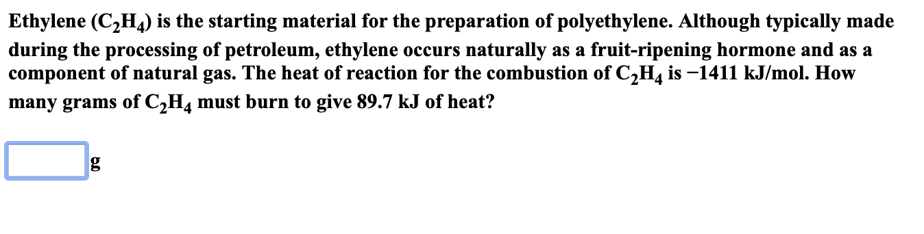 Ethylene (C2H4) is the starting material for the preparation of polyethylene. Although typically made
during the processing of petroleum, ethylene occurs naturally
component of natural gas. The heat of reaction for the combustion of C2H4 is -1411 kJ/mol. How
fruit-ripening hormone and as a
as a
many grams of C2H4 must burn to give 89.7 kJ of heat?
