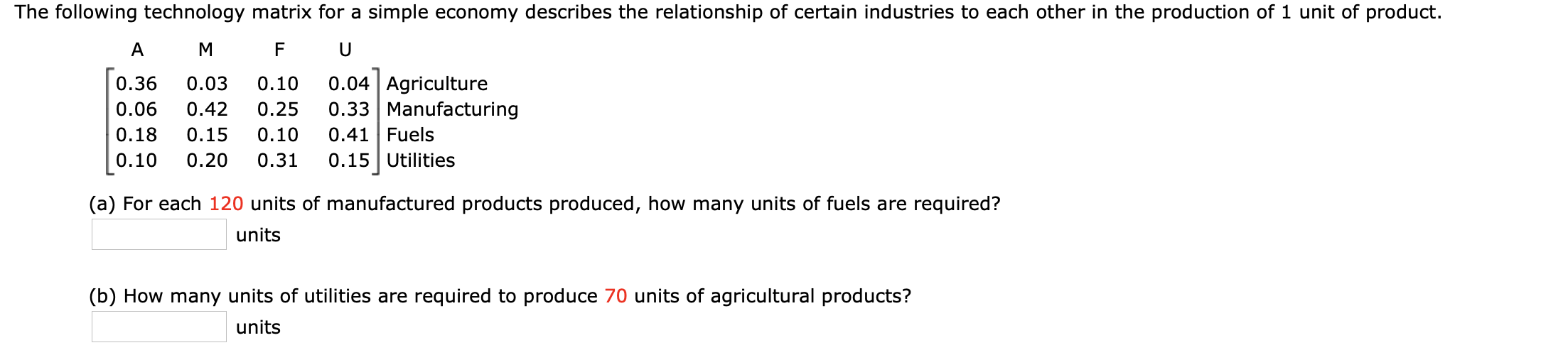 The following technology matrix for a simple economy describes the relationship of certain industries to each other in the production of 1 unit of product.
A
M
F
U
0.04 Agriculture
0.33 Manufacturing
0.41 Fuels
0.36
0.03
0.10
0.06
0.42
0.25
0.18
0.15
0.10
0.10
0.31
0.15 Utilities
0.20
(a) For each 120 units of manufactured products produced, how many units of fuels are required?
units
(b) How many units of utilities are required to produce 70 units of agricultural products?
units
