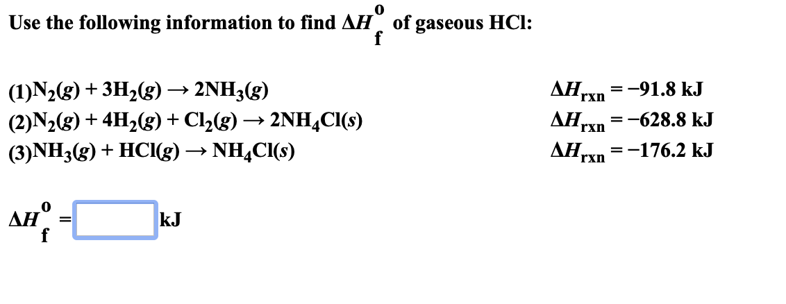 Use the following information to find AH of gaseous HCl:
f
ДНгхn 3—91.8 kJ
ДН,
AH
(1)N2(g) 3H2g)
(2)N2(g)+ 4H2(g) + Cl2(g)-2NH4CI(s)
(3)NH3(g) HCl(g) -» NH4CI(s)
2NH3(g)
rxn
-628.8 kJ
=_
rxn
-176.2 kJ
rxn
дн°
kJ
