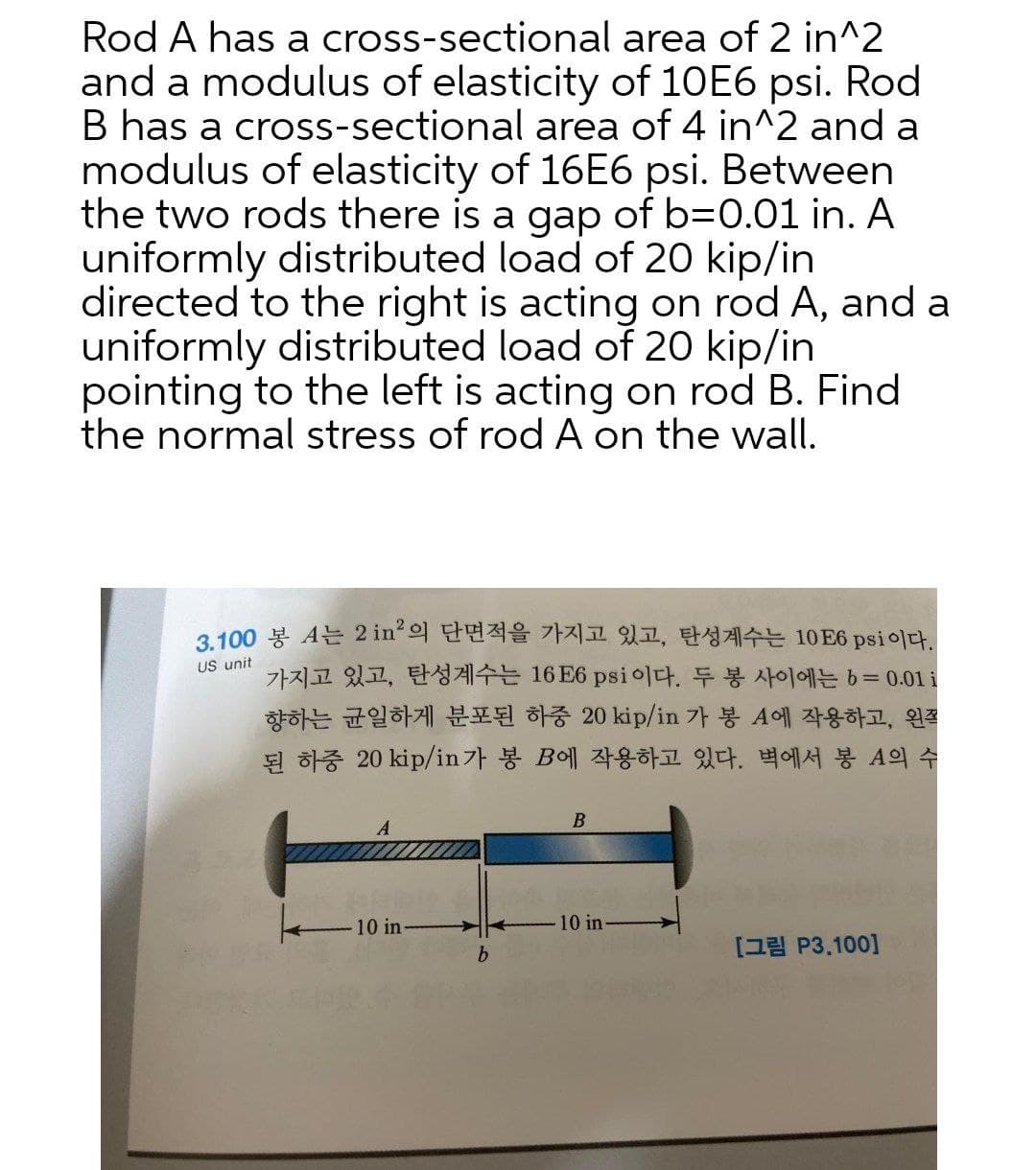Rod A has a cross-sectional area of 2 in^2
and a modulus of elasticity of 10E6 psi. Rod
B has a cross-sectional area of 4 in^2 and a
modulus of elasticity of 16E6 psi. Between
the two rods there is a gap of b=0.01 in. A
uniformly distributed load of 20 kip/in
directed to the right is acting on rod A, and a
uniformly distributed load of 20 kip/in
pointing to the left is acting on rod B. Find
the normal stress of rod A on the wall.
3100 봉 A는 2 in'의 단면적을 가지고 있고, 탄성계수는 10E6 psi 이다.
US unit
가지고 있고, 탄성계수는 16 E6 psi이다. 두 봉 사이에는 63D0.01 1
향하는 균일하게 분포된 하중 20kip/in 가 봉 A에 작용하고, 왼쪽
된 하중 20kip/in가 봉 B에 작용하고 있다. 벽에서 봉 A의 수
B
10 in
10 in-
b.
[그림 P3.100]
