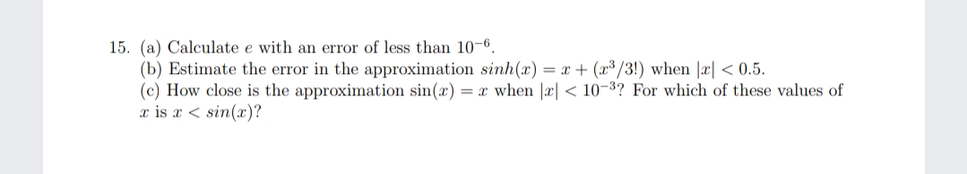 15. (a) Calculate e with an error of less than 10-6.
(b) Estimate the error in the approximation sinh(x) = x + (x³/3!) when |x| < 0.5.
(c) How close is the approximation sin(x) = x when |x| < 10-3? For which of these values of
x is x < sin(x)?

