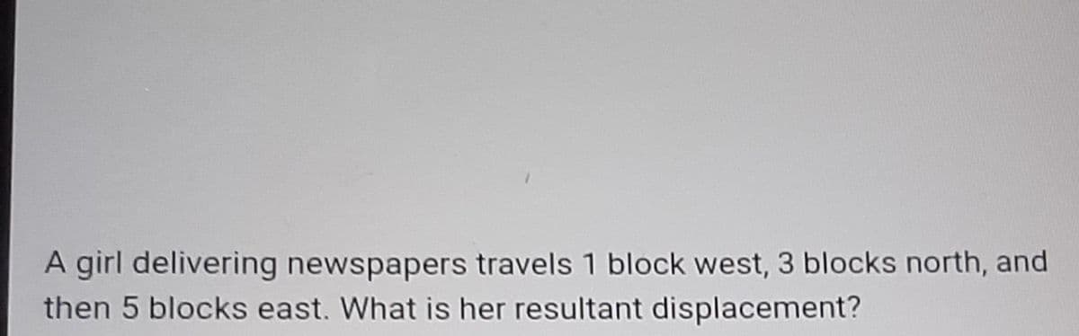 A girl delivering newspapers travels 1 block west, 3 blocks north, and
then 5 blocks east. What is her resultant displacement?
