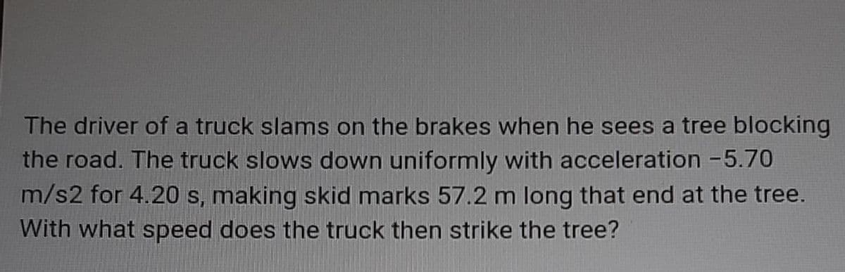 The driver of a truck slams on the brakes when he sees a tree blocking
the road. The truck slows down uniformly with acceleration -5.70
m/s2 for 4.20 s, making skid marks 57.2 m long that end at the tree.
With what speed does the truck then strike the tree?
