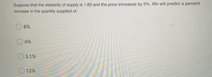 Suppose that the elasticity of supply is 1.60 and the price increases by 5%. We will predict a percent
increase in the quantity supplied of:
8%
6%
O 3.1%
12%
