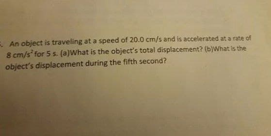 E. An object is traveling at a speed of 20.0 cm/s and is accelerated at a rate of
8 cm/s for 5 s. (a)What is the object's total displacement? (b)what is the
object's displacement during the fifth second?
