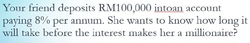 Your friend deposits RM100,000 intoan account
paying 8% per annum. She wants to know how long it
will take before the interest makes her a millionaire?
