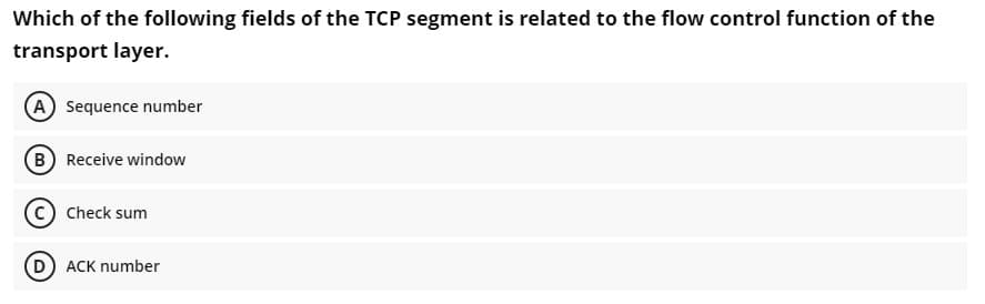 Which of the following fields of the TCP segment is related to the flow control function of the
transport layer.
A Sequence number
B Receive window
Check sum
ACK number
