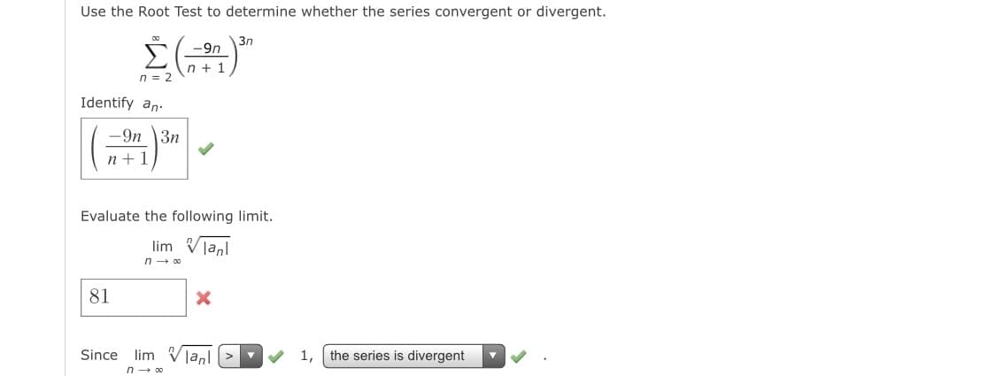 Use the Root Test to determine whether the series convergent or divergent.
E-9n
n + 1
3n
n = 2
Identify an.
-9n \3n
n +1
Evaluate the following limit.
lim Vlanl
n - 00
81
Since lim Vjanl
1,
the series is divergent
n- 00
