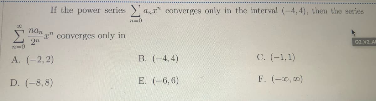 If the power series
and" converges only in the interval (-4,4), then the series
n=0
nan
x" converges only in
2n
Q2_V2_A
n=0
А. (-2, 2)
В. (-4,4)
C. (-1,1)
D. (-8,8)
Е. (-6, 6)
F. (-0, 00)
