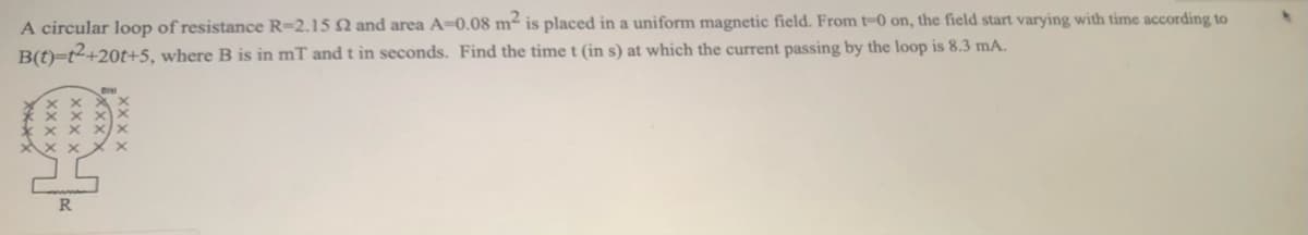 A circular loop of resistance R=2.15 N and area A=0.08 m² is placed in a uniform magnetic field. From t-0 on, the field start varying with time according to
B(t)=t2+20t+5, where B is in mT and t in seconds. Find the time t (in s) at which the current passing by the loop is 8.3 mA.
R.
